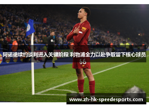 阿诺德续约谈判进入关键阶段 利物浦全力以赴争取留下核心球员 阿诺德续约谈判进入关键阶段 利物浦全力以赴争取留下核心球员